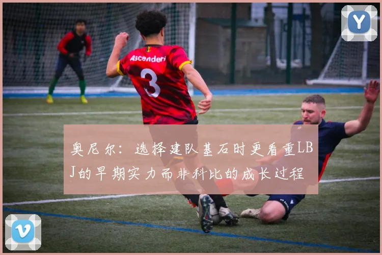奥尼尔：选择建队基石时更看重LBJ的早期实力而非科比的成长过程