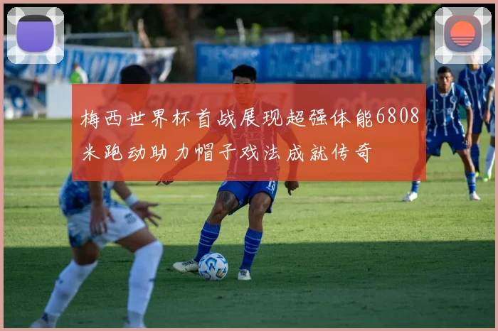 梅西世界杯首战展现超强体能6808米跑动助力帽子戏法成就传奇