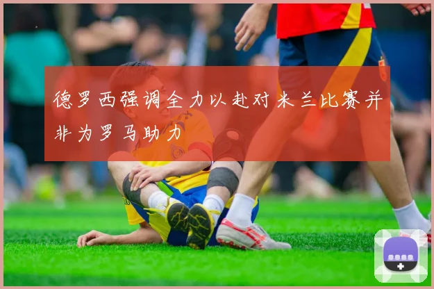 德罗西强调全力以赴对米兰比赛并非为罗马助力