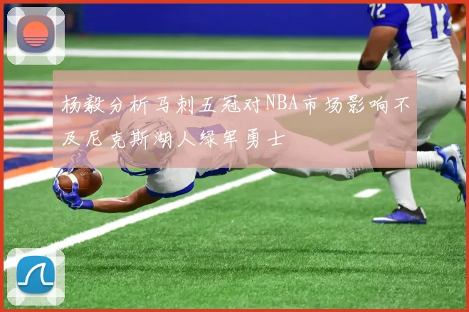 杨毅分析马刺五冠对NBA市场影响不及尼克斯湖人绿军勇士