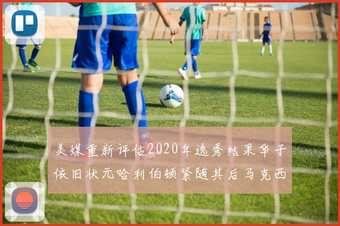 美媒重新评估2020年选秀结果华子依旧状元哈利伯顿紧随其后马克西位列探花