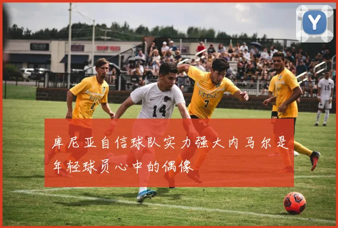 库尼亚自信球队实力强大内马尔是年轻球员心中的偶像