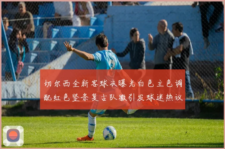 切尔西全新客球衣曝光白色主色调配红色竖条复古队徽引发球迷热议