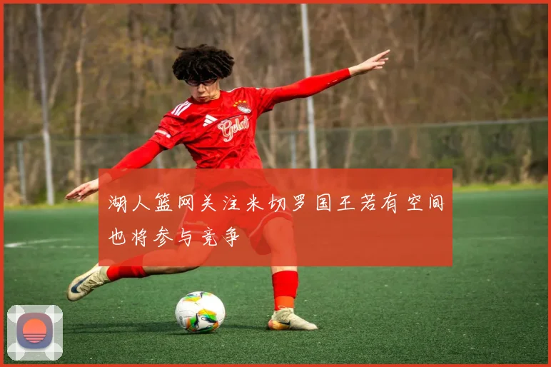 湖人篮网关注米切罗国王若有空间也将参与竞争