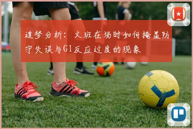 追梦分析：文班在场时如何掩盖防守失误与G1反应过度的现象