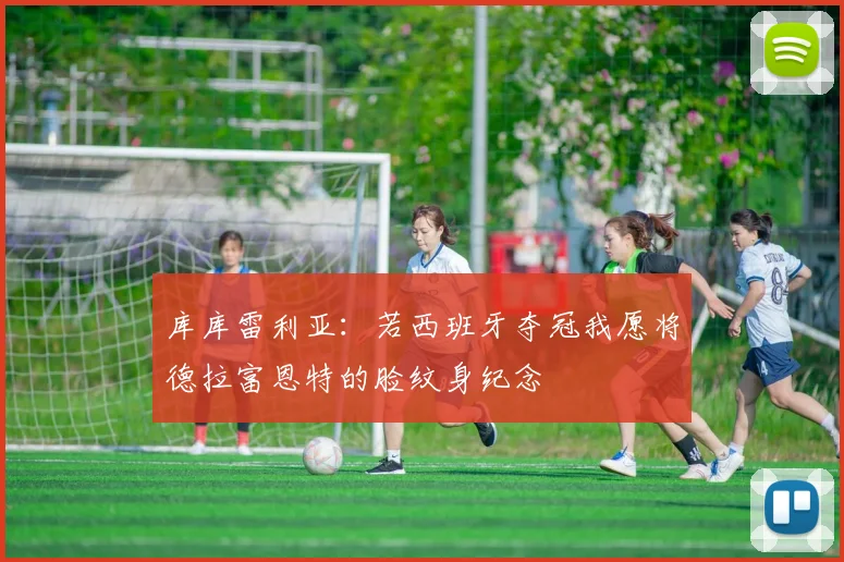 库库雷利亚：若西班牙夺冠我愿将德拉富恩特的脸纹身纪念