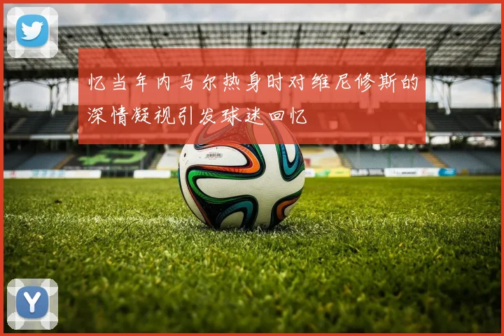 忆当年内马尔热身时对维尼修斯的深情凝视引发球迷回忆