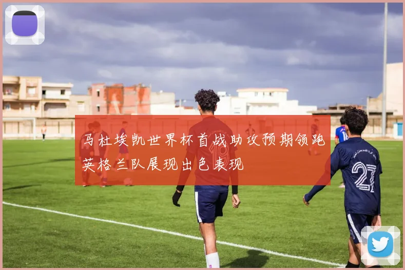 马杜埃凯世界杯首战助攻预期领跑英格兰队展现出色表现