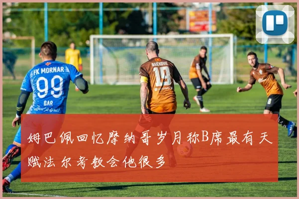 姆巴佩回忆摩纳哥岁月称B席最有天赋法尔考教会他很多