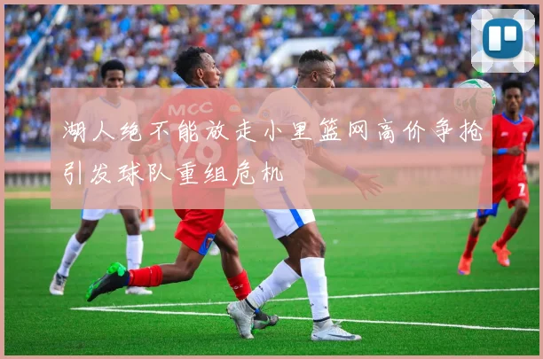 湖人绝不能放走小里篮网高价争抢引发球队重组危机