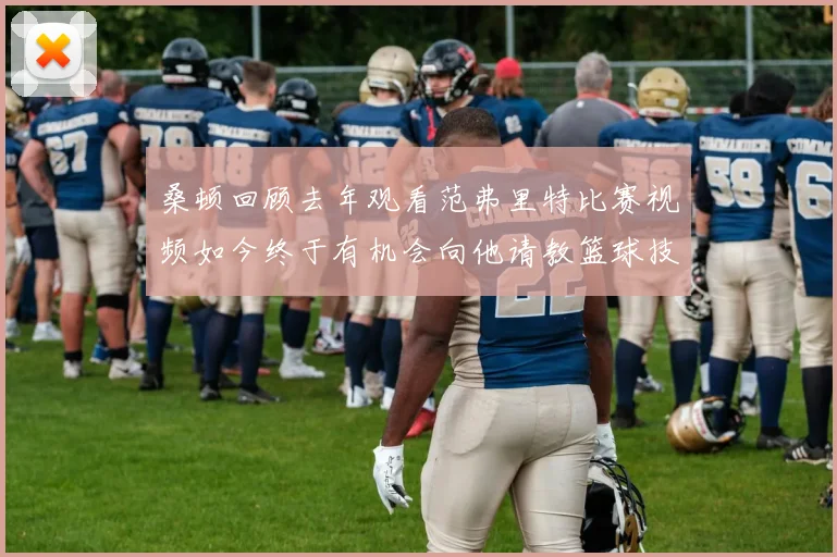 桑顿回顾去年观看范弗里特比赛视频如今终于有机会向他请教篮球技巧