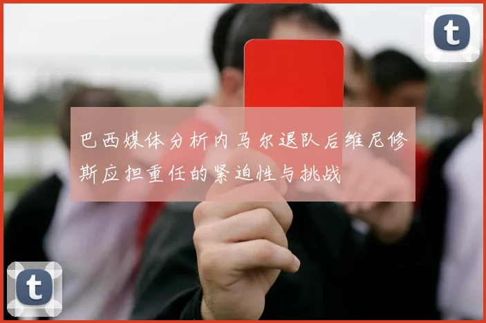 巴西媒体分析内马尔退队后维尼修斯应担重任的紧迫性与挑战