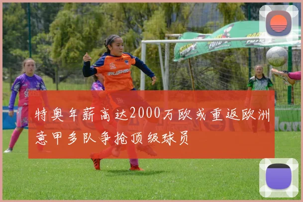 特奥年薪高达2000万欧或重返欧洲意甲多队争抢顶级球员