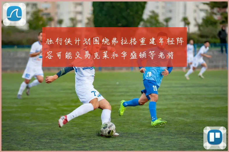 独行侠计划围绕弗拉格重建年轻阵容可能交易克莱和华盛顿等老将