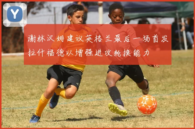 谢林汉姆建议英格兰最后一场首发拉什福德以增强进攻轮换能力