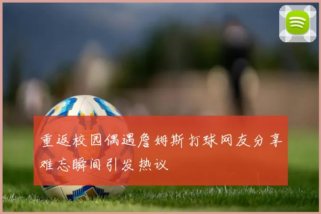 重返校园偶遇詹姆斯打球网友分享难忘瞬间引发热议