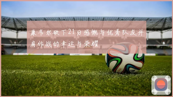 康韦尔砍下21分感慨与优秀队友并肩作战的幸运与荣耀