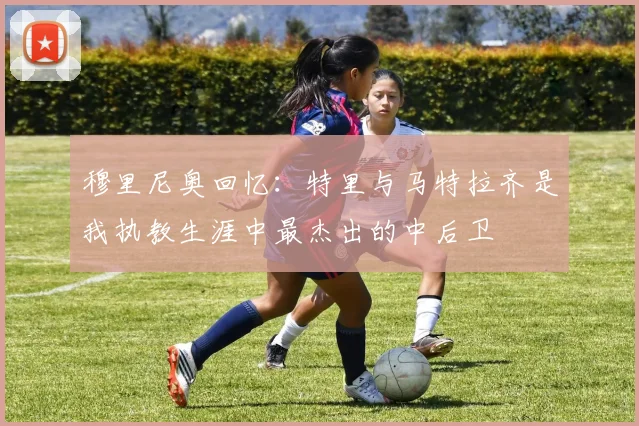 穆里尼奥回忆：特里与马特拉齐是我执教生涯中最杰出的中后卫