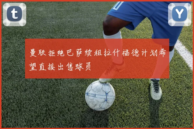 曼联拒绝巴萨续租拉什福德计划希望直接出售球员
